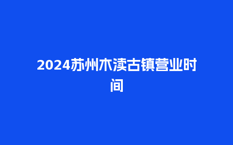 2024苏州木渎古镇营业时间