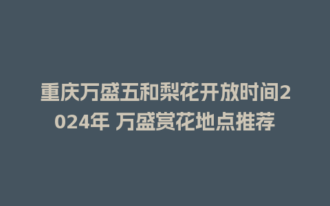 重庆万盛五和梨花开放时间2024年 万盛赏花地点推荐