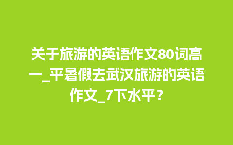 关于旅游的英语作文80词高一_平暑假去武汉旅游的英语作文_7下水平？