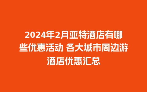 2024年2月亚特酒店有哪些优惠活动 各大城市周边游酒店优惠汇总