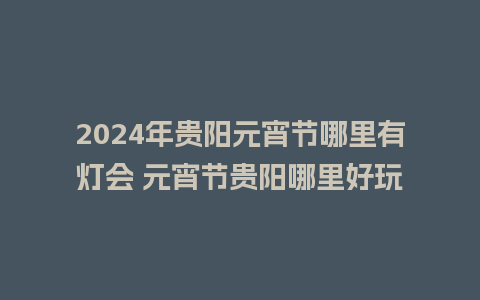 2024年贵阳元宵节哪里有灯会 元宵节贵阳哪里好玩