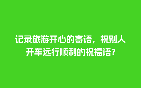 记录旅游开心的寄语，祝别人开车远行顺利的祝福语？