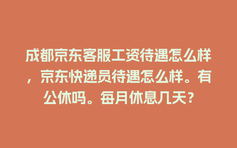 成都京东客服工资待遇怎么样，京东快递员待遇怎么样。有公休吗。每月休息几天？