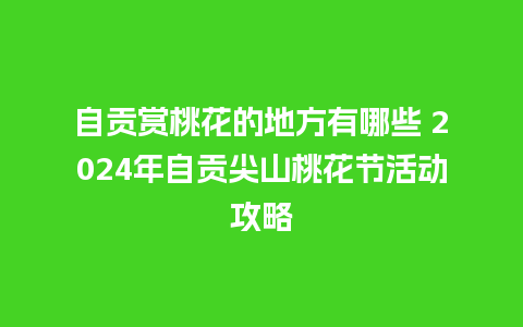 自贡赏桃花的地方有哪些 2024年自贡尖山桃花节活动攻略