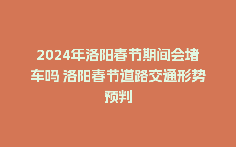 2024年洛阳春节期间会堵车吗 洛阳春节道路交通形势预判