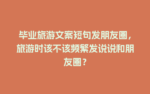 毕业旅游文案短句发朋友圈，旅游时该不该频繁发说说和朋友圈？