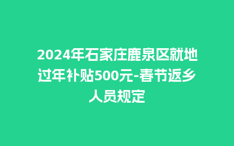 2024年石家庄鹿泉区就地过年补贴500元-春节返乡人员规定