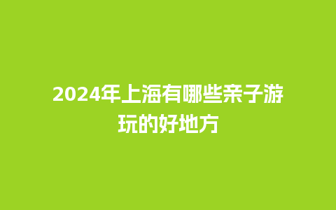 2024年上海有哪些亲子游玩的好地方