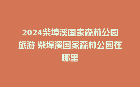 2024柴埠溪国家森林公园旅游 柴埠溪国家森林公园在哪里