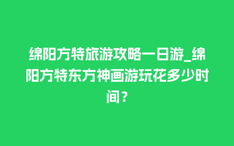 绵阳方特旅游攻略一日游_绵阳方特东方神画游玩花多少时间？