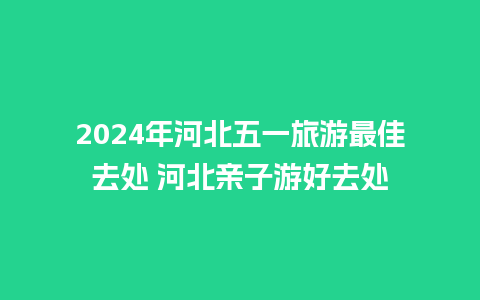 2024年河北五一旅游最佳去处 河北亲子游好去处