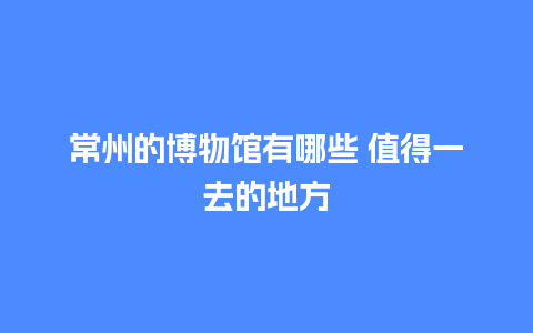 常州的博物馆有哪些 值得一去的地方