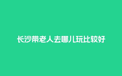 长沙带老人去哪儿玩比较好