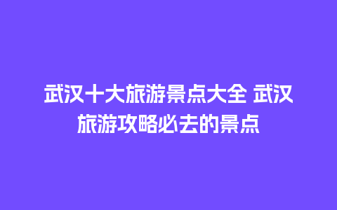 武汉十大旅游景点大全 武汉旅游攻略必去的景点