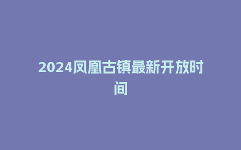 2024凤凰古镇最新开放时间