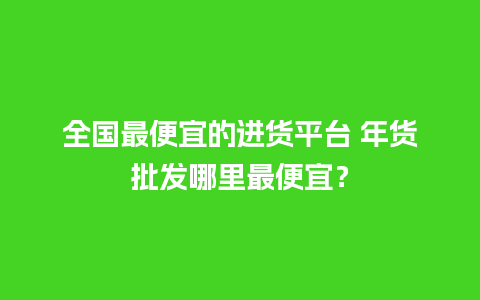 全国最便宜的进货平台 年货批发哪里最便宜？