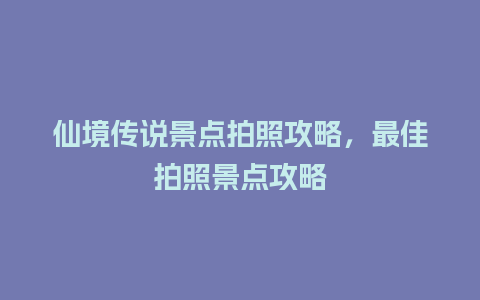 仙境传说景点拍照攻略，最佳拍照景点攻略