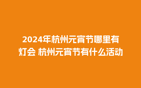 2024年杭州元宵节哪里有灯会 杭州元宵节有什么活动