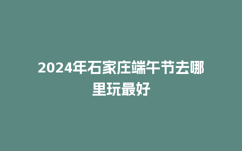 2024年石家庄端午节去哪里玩最好