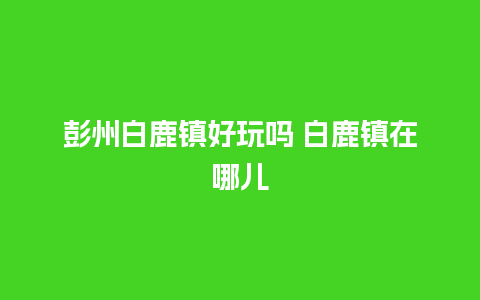 彭州白鹿镇好玩吗 白鹿镇在哪儿