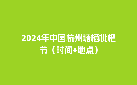 2024年中国杭州塘栖枇杷节（时间+地点）