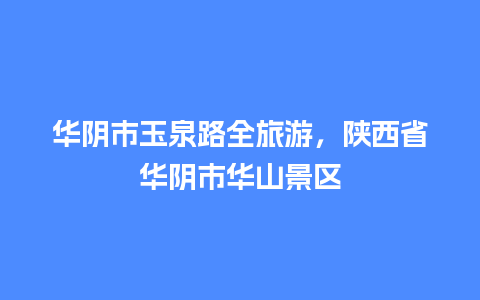 华阴市玉泉路全旅游，陕西省华阴市华山景区