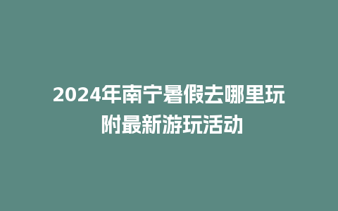 2024年南宁暑假去哪里玩 附最新游玩活动