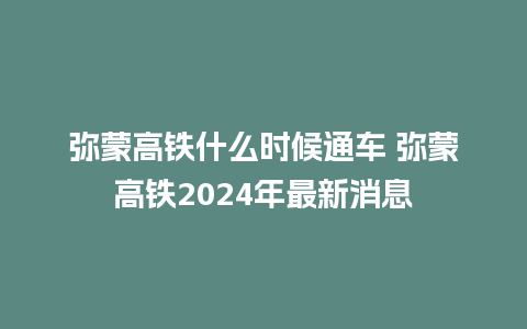 弥蒙高铁什么时候通车 弥蒙高铁2024年最新消息