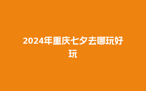 2024年重庆七夕去哪玩好玩