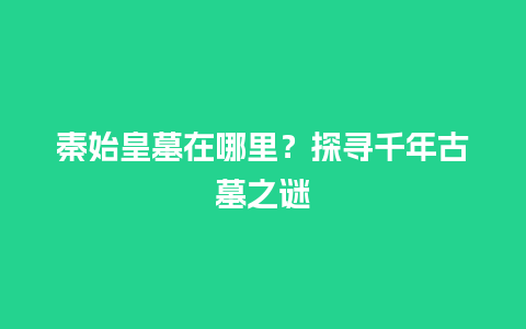 秦始皇墓在哪里？探寻千年古墓之谜