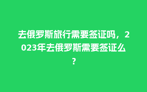 去俄罗斯旅行需要签证吗，2023年去俄罗斯需要签证么？