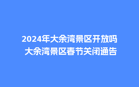 2024年大余湾景区开放吗 大余湾景区春节关闭通告