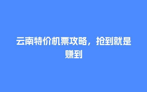 云南特价机票攻略，抢到就是赚到