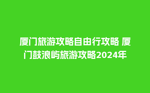 厦门旅游攻略自由行攻略 厦门鼓浪屿旅游攻略2024年