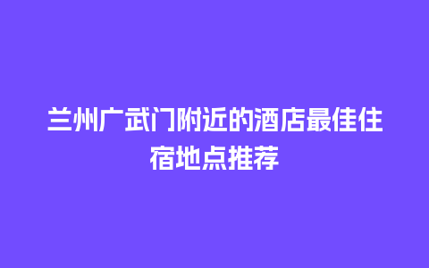 兰州广武门附近的酒店最佳住宿地点推荐