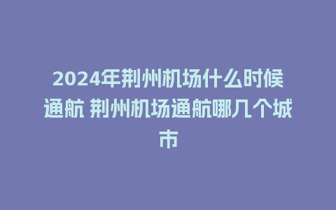 2024年荆州机场什么时候通航 荆州机场通航哪几个城市