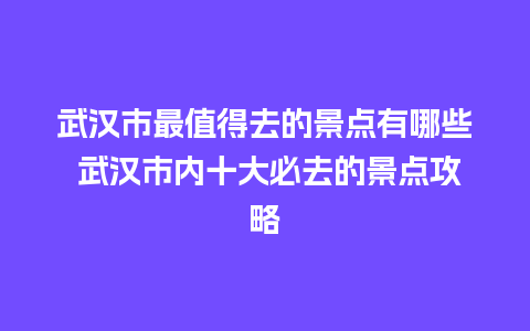 武汉市最值得去的景点有哪些 武汉市内十大必去的景点攻略