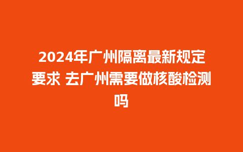 2024年广州隔离最新规定要求 去广州需要做核酸检测吗