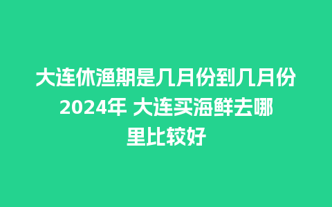 大连休渔期是几月份到几月份2024年 大连买海鲜去哪里比较好