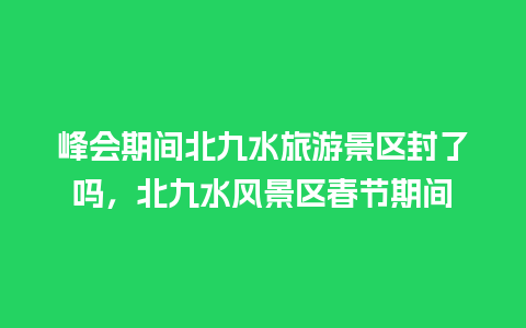 峰会期间北九水旅游景区封了吗，北九水风景区春节期间