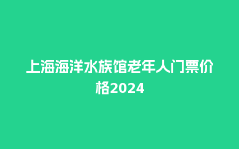 上海海洋水族馆老年人门票价格2024