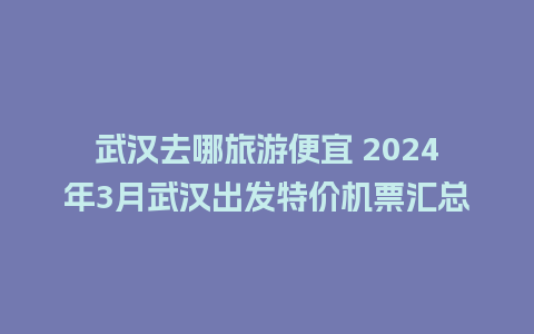 武汉去哪旅游便宜 2024年3月武汉出发特价机票汇总