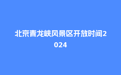 北京青龙峡风景区开放时间2024