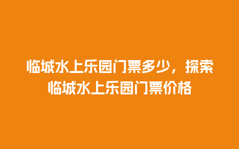 临城水上乐园门票多少，探索临城水上乐园门票价格