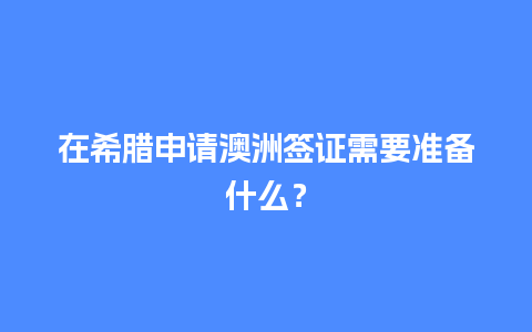 在希腊申请澳洲签证需要准备什么？