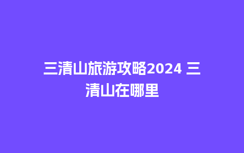 三清山旅游攻略2024 三清山在哪里