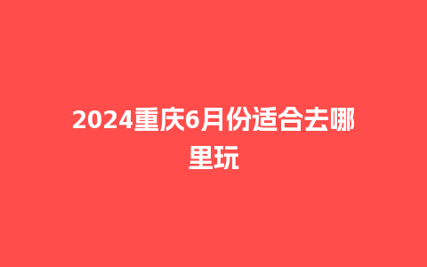 2024重庆6月份适合去哪里玩