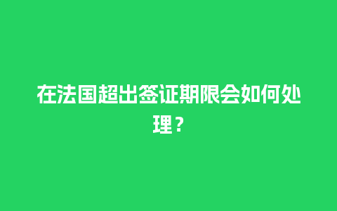 在法国超出签证期限会如何处理？