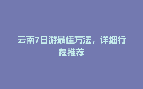 云南7日游最佳方法，详细行程推荐