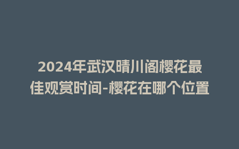 2024年武汉晴川阁樱花最佳观赏时间-樱花在哪个位置